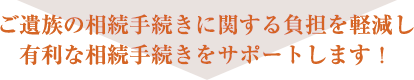 ご遺族の相続手続きに関する負担を軽減し 有利な相続手続きをサポートします！