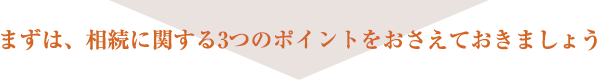 まずは、相続に関する3つのポイントをおさえておきましょう